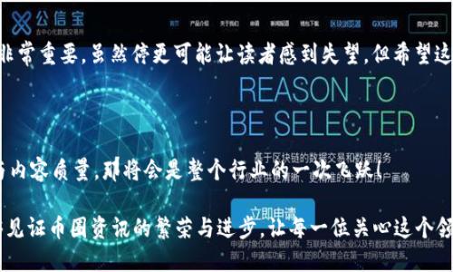 币圈新闻网类目停更说明

在快速变化的加密货币世界中，币圈新闻往往成为投资者、交易者以及对新兴技术感兴趣的人的宝贵信息来源。然而，有时由于种种原因，某些币圈新闻网类目会选择暂停更新。这种情况不仅让读者感到不安，也引发了广泛的讨论。那么，究竟是什么原因导致这些类目停更呢？

一、市场变化影响类目内容

首先，在加密货币市场的波动性极高的环境下，某些币圈新闻网发现它们的内容无法及时跟上市场的变化。比特币、以太坊等主流币种的价格剧烈波动，消息的影响力和重要性随之加大。当新闻内容跟不上市场节奏时，信息的有效性就会大打折扣。因此，为了保持报道的高质量，某些类目选择了暂时停更，期望在条件更成熟时再度出发，提供更为准确和深入的报道，简直是立志于追求卓越的表现！

二、道德和合规问题考量

随着监管政策的逐步完善，币圈新闻价值观与合规性问题愈发突出。部分媒体在报道时可能忽视了必要的审查，导致信息传播不合规，甚至误导投资者。在这样的环境下，部分币圈新闻网出于道德考虑，决定停更特定内容，以重新审视和调整新闻报道的标准。这是对读者负责任的表现，真令人钦佩！

三、资源和团队调整

在某些情况下，币圈新闻网可能会由于团队内部的结构调整、资源分配不足等原因，导致某些类目的停更。特别是在加密货币行业，这种情况并不少见。随着行业的快速发展，吸引到合适的人才变得愈发困难，很多新闻机构面临团队短缺的问题。因此，停更也是一种暂时性的调整，希望在未来重新整合资源，再次为广大读者提供及时、准确的资讯。

四、内容质量提升的战略考量

而另外一些币圈新闻网停更的原因则是基于内容质量提升的战略考量。在当前信息泛滥的时代，用户对新闻质量的需求越来越高，低质量或重复的信息不仅不能吸引读者，反而可能导致网站的信誉度下降。为了满足这一需求，有些网站选择停更，以便重新审视内容，资讯的传播质量，以确保所有发表的内容都是经过精心挑选、真实可靠的。这种敬业精神，值得每一个内容创作者学习！

五、用户反馈与需求变化

最后，用户反馈和需求的变化也是影响币圈新闻网停更的重要因素。随着时间的推移，用户的兴趣和需求往往会有所变化，而媒体也需要随时关注这些变化，及时调整内容方向。如果某个类目的文章阅读量持续降低，或者反馈不佳，自然会引导媒体考虑是否应该停更，乃至于转型。这种敏感和灵活的调整，何尝不是对用户巨大需求的体贴呢？

总结

综上所述，币圈新闻网类目的停更并非偶然，而是市场变化、道德合规、资源调整、内容提升及用户需求多方面因素共同作用的结果。对于媒体来说，保持高效与高质量的报导非常重要。虽然停更可能让读者感到失望，但希望这种暂时的停滞能为未来的更好内容铺平道路！在不断变化的加密货币市场中，合理应对并加强信息输出，相必能够为这个行业的发展注入新的活力！

呼唤更好的信息生态

让我们共同呼唤一个更健康、更规范的币圈新闻生态，期待所有媒体能够带给我们真实、准确、深入的分析和报道！多么令人振奋的一幕，如果我们能够拥有更好的信息环境与内容质量，那将会是整个行业的一次飞跃！

通过深入探讨币圈新闻网类目停更的原因，我们不仅了解到信息背后的复杂性，也感受到了媒体在面对瞬息万变的市场时所需展现出的责任感和灵活性。希望未来我们能够见证币圈资讯的繁荣与进步，让每一位关心这个领域的人都能得到他们所期待的信息！