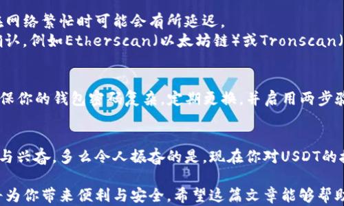 
如何在钱包中接收USDT——一步步教你轻松操作

关键词
USDT, 钱包, 接收

引言
在当今数字货币迅速发展的时代，USDT作为一种非常受欢迎的稳定币，已经成为许多人投资和交易的首选。然而，许多人在面对如何在他们的钱包中接收USDT时，常常感到困惑。不要担心！在这篇文章中，我们将详尽地介绍如何接收USDT，让你从容应对这一操作，帮助你顺利进入数字货币的世界。多么令人振奋啊！

理解USDT及其背后的概念
USDT（Tether）是一种以美元为基础的稳定币，1 USDT通常等于1美元。它的设计目的是为了解决加密货币市场的波动问题。借助USDT，用户可以在数字货币和法定货币之间轻松转换，降低风险。这使得USDT不仅广泛应用于交易所，也成为了许多投资者的安全避风港。现在，让我们深入了解如何在钱包中接收USDT！

确保你有一个支持USDT的钱包
第一步是确保你有一个能够支持USDT的钱包。市面上有很多数字货币钱包，包括热钱包和冷钱包。热钱包是在线钱包，适合频繁交易，而冷钱包是离线钱包，适合长期存储。选择一个合适的钱包对于接收USDT至关重要。
例如，常见的热钱包包括Coinbase、Binance和Trust Wallet，而冷钱包如Ledger和Trezor则提供更高的安全性。选择钱包时，请务必确保它支持USDT（通常是基于以太坊的ERC-20或Tron的TRC-20标准）。

注册并创建钱包
一旦你选择了合适的钱包，就需要注册账户并创建钱包。一般流程如下：
ul
    li访问钱包的官方网站或应用程序。/li
    li注册一个新账户，通常需要提供电子邮件地址和密码。/li
    li验证邮件以激活账户。/li
    li创建新钱包并备份助记词，确保妥善保管，这是恢复钱包的唯一方式！/li
/ul
这一步非常重要，不管你是使用热钱包还是冷钱包，确保你的账户安全是最优先的事情。

获取USDT的接收地址
接下来的步骤是获取你的USDT接收地址。在你的钱包账户中，通常可以找到“接收”或“入账”选项。选择USDT作为接收货币后，你将获得一个独特的接收地址。
这个地址是一个长串字符，类似于：“0x1234567890abcdef1234567890abcdef12345678”（以太坊地址），请务必确保该地址无误，因为一旦转账发生错误，资金可能无法找回！

让转账者进行转账操作
一旦你获取了USDT接收地址，就可以将这个地址发送给需要转账给你的人。通常情况下，转账者会在他们自己的钱包应用中选择“发送”，然后输入你的接收地址以及要转账的USDT数量。提醒他们一定要检查地址的准确性，以免发生不必要的损失！

等待确认交易
在转账完成后，你需要耐心等待。USDT的转账速度取决于区块链网络的状况。一般情况下，以太坊网络的转账确认时间在几分钟内，而在网络繁忙时可能会有所延迟。
你可以在你的钱包中实时查看交易状态，如果有任何疑问或问题，很多数字钱包都有提供交易查询功能，可以使用区块链浏览器进行确认，例如Etherscan（以太坊链）或Tronscan（波场链）。

确保资金安全
在接收USDT之后，确保你的余额在钱包中正确显示。如果一切无误，那么你就成功完成了USDT的接收！然而，安全始终是第一位的。要确保你的钱包密码复杂，定期更换，并启用两步验证。这样可以最大程度地降低被盗风险。

总结
接收USDT并没有想象中的复杂，只需遵循上述步骤即可轻松完成。从选择合适的钱包、获取接收地址到等待确认，每一步都充满了期待与兴奋。多么令人振奋的是，现在你对USDT的接收流程已经有了清晰的了解，赶快开始你的数字货币之旅吧！ 

在这个日益数字化的时代，懂得如何使用这些新兴的金融工具，将使你在未来的投资中受益。无论是用于交易、投资还是转账，USDT都将为你带来便利与安全。希望这篇文章能够帮助到你，让你的数字货币生活更加顺利！